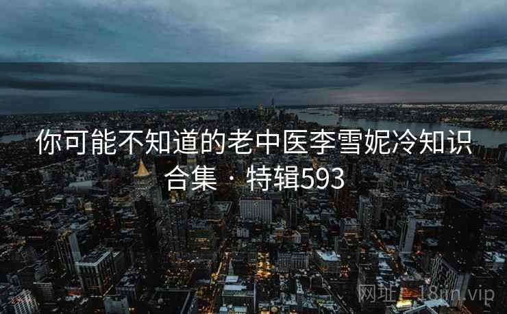 你可能不知道的老中医李雪妮冷知识合集 · 特辑593 你可能不知道的老中医李雪妮冷知识合集 · 特辑593