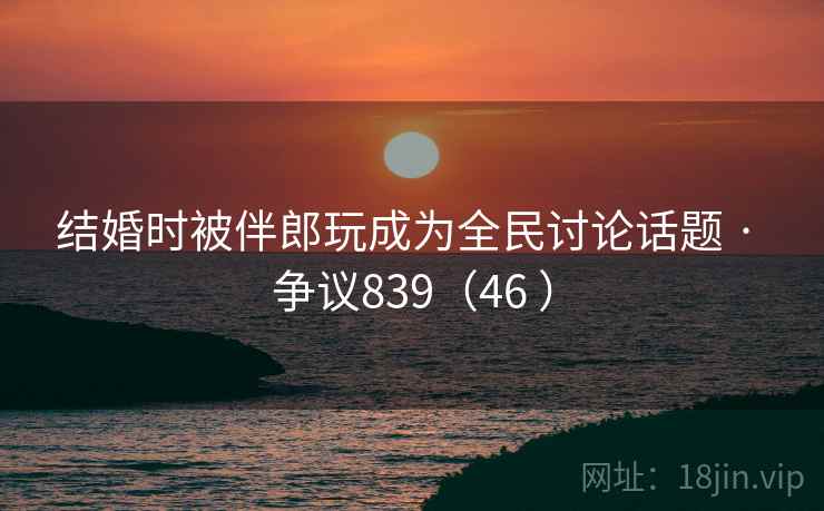 结婚时被伴郎玩成为全民讨论话题 · 争议839(46 ) 结婚时被伴郎玩成为全民讨论话题 · 争议839(46 )