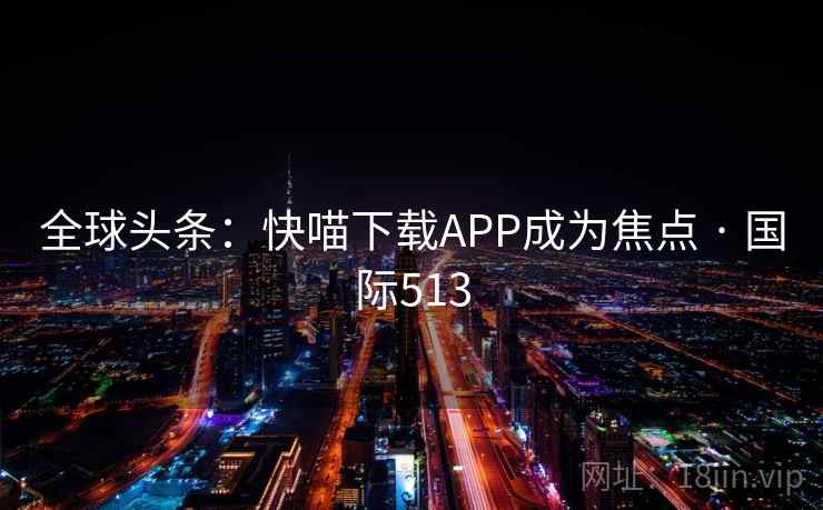 全球头条:快喵下载APP成为焦点 · 国际513 全球头条:快喵下载APP成为焦点 · 国际513