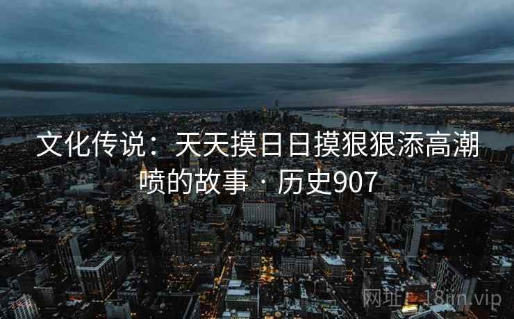 文化传说：天天摸日日摸狠狠添高潮喷的故事 · 历史907
