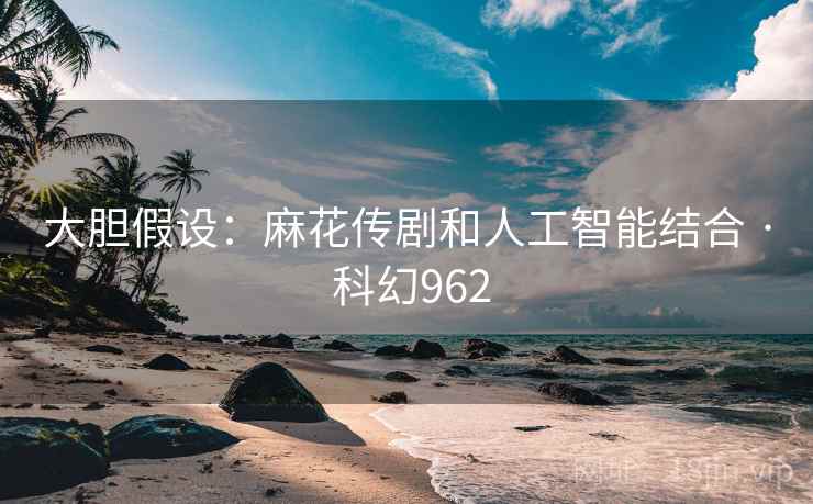 大胆假设：麻花传剧和人工智能结合 · 科幻962