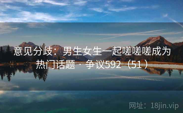 意见分歧:男生女生一起嗟嗟嗟成为热门话题 · 争议592(51 ) 意见分歧:男生女生一起嗟嗟嗟成为热门话题 · 争议592(51 )