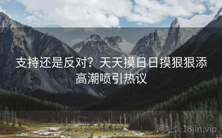 支持还是反对？天天摸日日摸狠狠添高潮喷引热议