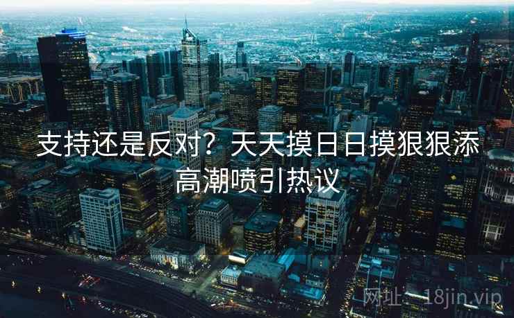 支持还是反对?天天摸日日摸狠狠添高潮喷引热议 支持还是反对?天天摸日日摸狠狠添高潮喷引热议