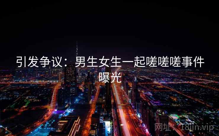 引发争议:男生女生一起嗟嗟嗟事件曝光 引发争议:男生女生一起嗟嗟嗟事件曝光