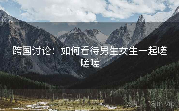 跨国讨论:如何看待男生女生一起嗟嗟嗟 跨国讨论:如何看待男生女生一起嗟嗟嗟