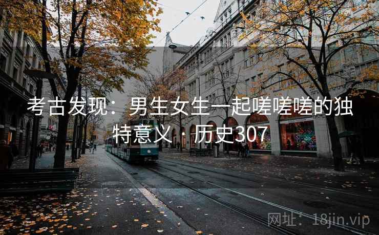考古发现：男生女生一起嗟嗟嗟的独特意义 · 历史307