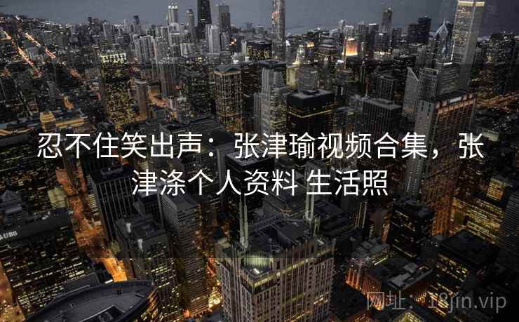 忍不住笑出声：张津瑜视频合集，张津涤个人资料 生活照